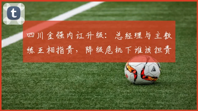 四川金强内讧升级：总经理与主教练互相指责，降级危机下谁该担责