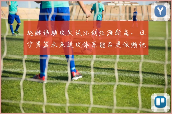 赵继伟助攻失误比创生涯新高，辽宁男篮未来进攻体系能否更依赖他