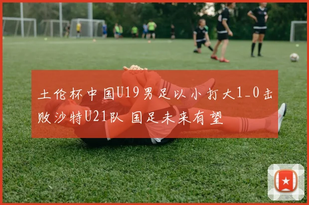 土伦杯中国U19男足以小打大1_0击败沙特U21队 国足未来有望