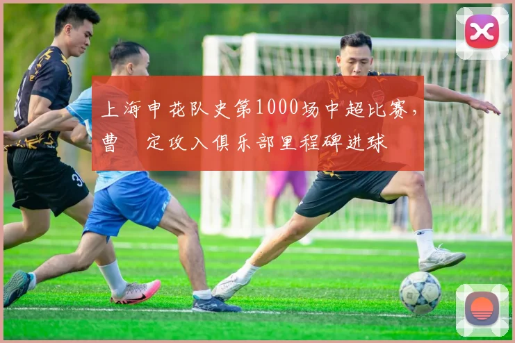 上海申花队史第1000场中超比赛，曹赟定攻入俱乐部里程碑进球