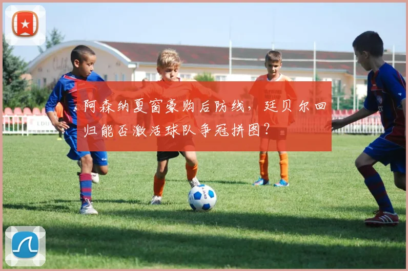 阿森纳夏窗豪购后防线，廷贝尔回归能否激活球队争冠拼图？