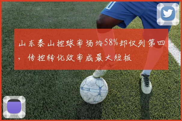 山东泰山控球率场均58%却仅列第四，传控转化效率成最大短板