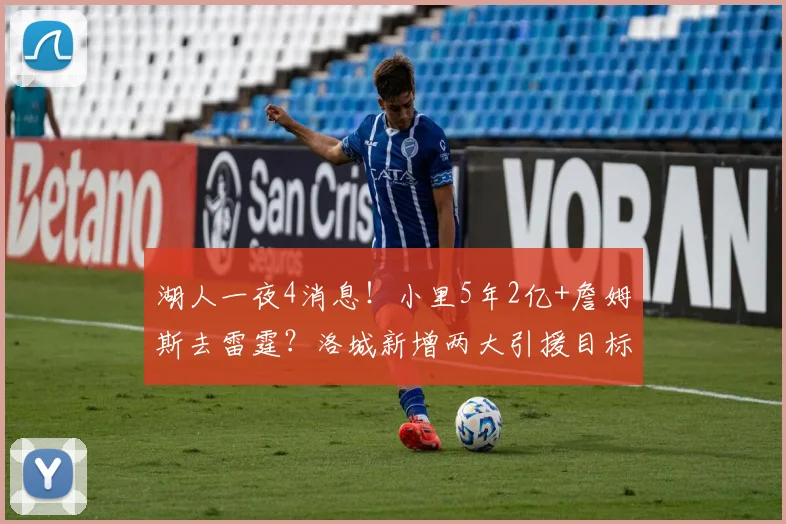 湖人一夜4消息！小里5年2亿+詹姆斯去雷霆？洛城新增两大引援目标